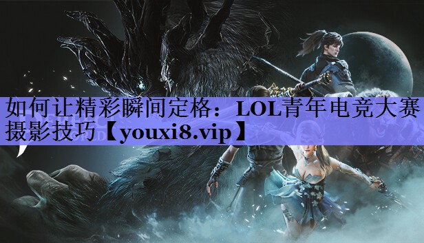 如何让精彩瞬间定格：LOL青年电竞大赛摄影技巧