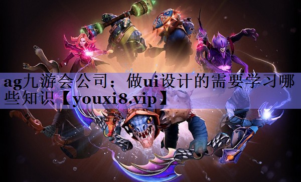 ag九游会公司：做ui设计的需要学习哪些知识