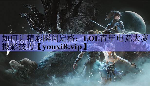 如何让精彩瞬间定格:LOL青年电竞大赛摄影技巧 如何让精彩瞬间定格:LOL青年电竞大赛摄影技巧