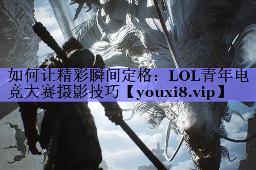 如何让精彩瞬间定格:LOL青年电竞大赛摄影技巧 如何让精彩瞬间定格:LOL青年电竞大赛摄影技巧